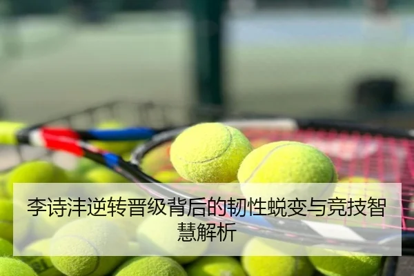 李诗沣逆转晋级背后的韧性蜕变与竞技智慧解析