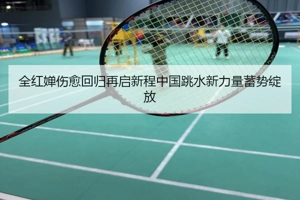 全红婵伤愈回归再启新程中国跳水新力量蓄势绽放