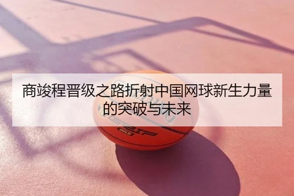 商竣程晋级之路折射中国网球新生力量的突破与未来