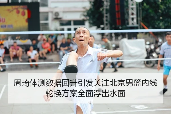 周琦体测数据回升引发关注北京男篮内线轮换方案全面浮出水面