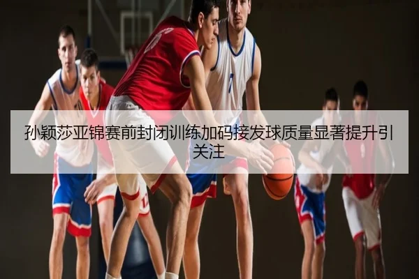 孙颖莎亚锦赛前封闭训练加码接发球质量显著提升引关注