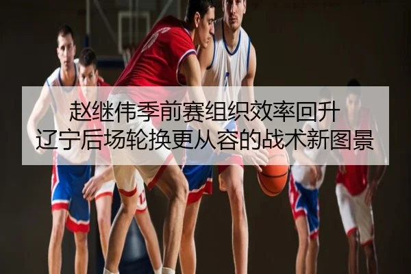 赵继伟季前赛组织效率回升 辽宁后场轮换更从容的战术新图景